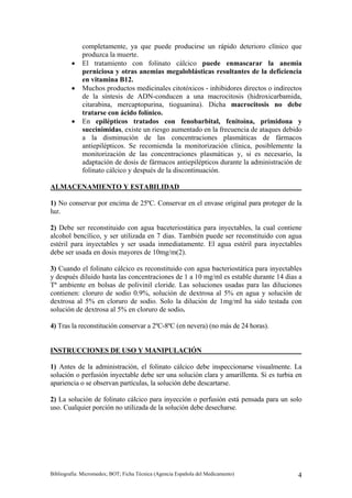 completamente, ya que puede producirse un rápido deterioro clínico que
             produzca la muerte.
         •   El tratamiento con folinato cálcico puede enmascarar la anemia
             perniciosa y otras anemias megaloblásticas resultantes de la deficiencia
             en vitamina B12.
         •   Muchos productos medicinales citotóxicos - inhibidores directos o indirectos
             de la síntesis de ADN-conducen a una macrocitosis (hidroxicarbamida,
             citarabina, mercaptopurina, tioguanina). Dicha macrocitosis no debe
             tratarse con ácido folínico.
         •   En epilépticos tratados con fenobarbital, fenitoína, primidona y
             succinimidas, existe un riesgo aumentado en la frecuencia de ataques debido
             a la disminución de las concentraciones plasmáticas de fármacos
             antiepilépticos. Se recomienda la monitorización clínica, posiblemente la
             monitorización de las concentraciones plasmáticas y, si es necesario, la
             adaptación de dosis de fármacos antiepilépticos durante la administración de
             folinato cálcico y después de la discontinuación.

ALMACENAMIENTO Y ESTABILIDAD

1) No conservar por encima de 25ºC. Conservar en el envase original para proteger de la
luz.

2) Debe ser reconstituido con agua baceteriostática para inyectables, la cual contiene
alcohol bencílico, y ser utilizada en 7 dias. También puede ser reconstituido con agua
estéril para inyectables y ser usada inmediatamente. El agua estéril para inyectables
debe ser usada en dosis mayores de 10mg/m(2).

3) Cuando el folinato cálcico es reconstituido con agua bacteriostática para inyectables
y después diluido hasta las concentraciones de 1 a 10 mg/ml es estable durante 14 dias a
Tª ambiente en bolsas de polivinil cloride. Las soluciones usadas para las diluciones
contienen: cloruro de sodio 0.9%, solución de dextrosa al 5% en agua y solución de
dextrosa al 5% en cloruro de sodio. Solo la dilución de 1mg/ml ha sido testada con
solución de dextrosa al 5% en cloruro de sodio.

4) Tras la reconstitución conservar a 2ºC-8ºC (en nevera) (no más de 24 horas).


INSTRUCCIONES DE USO Y MANIPULACIÓN

1) Antes de la administración, el folinato cálcico debe inspeccionarse visualmente. La
solución o perfusión inyectable debe ser una solución clara y amarillenta. Si es turbia en
apariencia o se observan partículas, la solución debe descartarse.

2) La solución de folinato cálcico para inyección o perfusión está pensada para un solo
uso. Cualquier porción no utilizada de la solución debe desecharse.




Bibliografía: Micromedex; BOT; Ficha Técnica (Agencia Española del Medicamento)         4
 