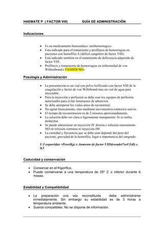 HAEMATE P ( FACTOR VIII)                   GUÍA DE ADMINISTRACIÓN


Indicaciones


           •   Es un medicamento hemostático /antihemorragico.
           •   Esta indicado para el tratamiento y profilaxis de hemorragias en
               pacientes con hemofilia A (déficit congénito de factor VIII).
           •   Está indicado también en el tratamiento de deficiencia adquirida de
               factor VIII.
           •   Profilaxis y tratamiento de hemorragias en enfermedad de von
               Willembrand.( FANHDI NO)

Posología y Administración

           •   La presentación es un vial con polvo liofilizado con factor VIII de la
               coagulación y factor de von Willebrand mas un vial de agua para
               inyectable.
           •   Para la inyección y perfusión se debe usar los equipos de perfusión
               autorizados para evitar fenómenos de adsorción.
           •   Se debe atemperar los viales antes de reconstituir.
           •   No agitar bruscamente, sino mediante movimientos rotatorios suaves.
           •   El tiempo de reconstitución es de 2 minutos aproximadamente.
           •   La solución debe ser clara o ligeramente transparente. Si es turbia
               deshechar.
           •   Se puede administrar en inyección IV directa e infusión intermitente.
               NO en infusión continua ni inyección IM.
           •   La cantidad y frecuencia que se debe usar depende del peso del
               paciente, gravedad de la hemofilia, lugar e importancia del sangrado:

           U.I requeridas =Peso(Kg) x Aumento de factor VIIIdeseado(%oUI/dl) x
           0,5


Caducidad y conservación

   •   Conservar en el frigorífico.
   •   Puede conservarse a una temperatura de 25º C o inferior durante 6
       meses.


Estabilidad y Compatibilidad

   •   La preparación una vez reconstituida              debe administrarse
       inmediatamente. Sin embargo su estabilidad es de 3 horas a
       temperatura ambiente.
   •   Sueros compatibles: No se dispone de información.
 