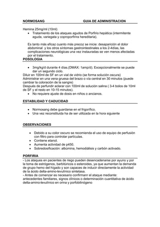 NORMOSANG                                     GUIA DE ADMINISTRACION

Hemina 25mg/ml (10ml)
  • Tratamiento de los ataques agudos de Porfirio hepática (intermitente
     aguda, variegata y coproporfirira hereditaria).

  Es tanto más eficaz cuanto más precoz se inicie: desaparición el dolor
  abdominal y los otros síntomas gastrointestinales a los 2-4días, las
  complicaciones neurológicas una vez instauradas se ven menos afectadas
  por el tratamiento.
POSOLOGIA

   •    3mg/kg/d durante 4 días.(DMAX: 1amp/d). Excepcionalmente se puede
        dar un segundo ciclo.
Diluir en 100ml de SF en un vial de vidrio (se forma solución oscura)
Administrar en una vena gruesa del brazo o vía central en 30 minutos (puede
cambiar la coloración de la sangre)
Después de perfundir aclarar con 100ml de solución salina ( 3-4 bolos de 10ml
de SF y el resto en 10-15 minutos).
    • No requiere ajuste de dosis en niños o ancianos.

ESTABILIDAD Y CADUCIDAD

   •       Normosang debe guardarse en el frigorífico.
   •       Una vez reconstituida ha de ser utilizada en la hora siguiente


OBSERVACIONES

       •    Debido a su color oscuro se recomienda el uso de equipo de perfusión
            con filtro para controlar partículas.
       •    Contiene etanol.
       •    Aumenta actividad de p450.
       •    Sobredosificación: albúmina, hemodiálisis y carbón activado.

PORFIRIA
- Los ataques en pacientes de riego pueden desencadenarse por ayuno y por
la toma de estrógenos, barbitúricos o esteroides, ya que aumentan la demanda
de grupo hemo del hígado y son capaces de inducir directamente la actividad
de la ácido delta-amino-levulínico sintetasa.
- Antes de comenzar es necesario confirmanr el ataque mediante:
antecedentes familiares, signos clínicos o determinación cuantitativa de ácido
delta-amino-levulínico en orina y porfobilinógeno
 