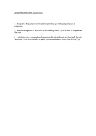 CÓMO ADMINISTRAR HEPATEC®




1._ Asegurarse de que la solución sea transparente y que no hayan partículas en
suspensión.

2._ Atemperar el producto. Para ello sacarlo del frigorífico y que alcance la temperatura
ambiente.

3._ La infusión intravenosa del medicamento se hará inicialmente a 0,1 ml/kg/h durante
10 minutos. Si es bien tolerada, se podrá ir aumentando hasta un máximo de 1ml/kg/h.
 