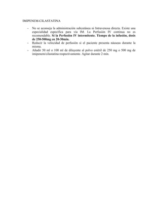 IMIPENEM-CILASTATINA

  -   No se aconseja la administración subcutánea ni Intravenosa directa. Existe una
      especialidad específica para vía IM. La Perfusión IV continua no es
      recomendable. Sí la Perfusión IV intermitente. Tiempo de la infusión, dosis
      de 250-500mg en 20-30min.
  -   Reducir la velocidad de perfusión si el paciente presenta náuseas durante la
      misma.
  -   Añadir 50 ml o 100 ml de diluyente al polvo estéril de 250 mg o 500 mg de
      imipenem/cilastatina respectivamente. Agitar durante 2 min.
 