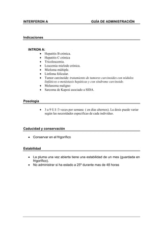 INTERFERON A                                       GUÍA DE ADMINISTRACIÓN



Indicaciones


   INTRON A:
         • Hepatitis B crónica.
         • Hepatitis C crónica
         • Tricoleucemia.
         • Leucemia mielode crónica.
         • Mieloma múltiple.
         • Linfoma folicular.
         • Tumor carcinoide: tratamiento de tumores carcinoides con nódulos
           linfáticos o metástasis hepáticas y con síndrome carcinoide.
         • Melanoma maligno
         • Sarcoma de Kaposi asociado a SIDA.


Posología

            •   3 a 9 U.I /3 veces por semana ( en días alternos). La dosis puede variar
                según las necesidades especificas de cada individuo.



Caducidad y conservación

   •   Conservar en el frigorífico


Estabilidad

   •   La pluma una vez abierta tiene una estabilidad de un mes (guardada en
       frigorífico).
   •   No administrar si ha estado a 25º durante mas de 48 horas
 