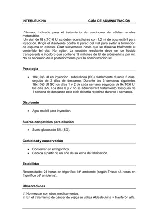 INTERLEUKINA                                   GUÍA DE ADMINISTRACIÓN


 Fármaco indicado para el tratamiento de carcinoma de células renales
metastático.
 Un vial de 18 x(10) 6 UI sc debe reconstituirse con 1,2 ml de agua estéril para
inyección. Dirigir el disolvente contra la pared del vial para evitar la formación
de espuma en exceso. Girar suavemente hasta que se disuelva totalmente el
contenido del vial. No agitar. La solución resultante debe ser un liquido
transparente e incoloro que contiene 18 millones de UI de aldesleukina por ml.
No es necesario diluir posteriormente para la administración sc.


Posología

   •   18x(10)6 UI en inyección subcutánea (SC) diariamente durante 5 días,
       seguido de 2 días de descanso. Durante las 3 semanas siguientes
       18x(10)6 UI SC los días 1 y 2 de cada semana seguidos de 9x(10)6 UI
       los días 3-5. Los días 6 y 7 no se administrará tratamiento. Después de
       1 semana de descanso este ciclo debería repetirse durante 4 semanas.


Disolvente

   •   Agua estéril para inyección.


Sueros compatibles para dilución

   •   Suero glucosado 5% (SG).


Caducidad y conservación

   •   Conservar en el frigorífico.
   •   Caduca a partir de un año de su fecha de fabricación.


Estabilidad

Reconstituido: 24 horas en frigorífico ó tª ambiente (según Trissel 48 horas en
frigorífico o tª ambiente).


Observaciones

  No mezclar con otros medicamentos.
  En el tratamiento de cáncer de vejiga se utiliza Aldesleukina + Interferón alfa.
 