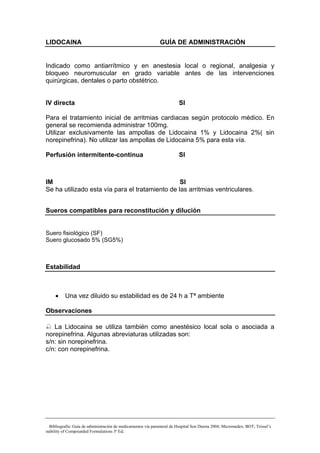 LIDOCAINA                                                      GUÍA DE ADMINISTRACIÓN


Indicado como antiarrítmico y en anestesia local o regional, analgesia y
bloqueo neuromuscular en grado variable antes de las intervenciones
quirúrgicas, dentales o parto obstétrico.


IV directa                                                               SI

Para el tratamiento inicial de arritmias cardiacas según protocolo médico. En
general se recomienda administrar 100mg.
Utilizar exclusivamente las ampollas de Lidocaina 1% y Lidocaina 2%( sin
norepinefrina). No utilizar las ampollas de Lidocaina 5% para esta vía.

Perfusión intermitente-continua                                          SI



IM                                               SI
Se ha utilizado esta vía para el tratamiento de las arritmias ventriculares.


Sueros compatibles para reconstitución y dilución


Suero fisiológico (SF)
Suero glucosado 5% (SG5%)



Estabilidad



     •    Una vez diluido su estabilidad es de 24 h a Tª ambiente

Observaciones

   La Lidocaina se utiliza también como anestésico local sola o asociada a
norepinefrina. Algunas abreviaturas utilizadas son:
s/n: sin norepinefrina.
c/n: con norepinefrina.




  Bibliografía: Guía de administración de medicamentos vía parenteral de Hospital Son Dureta 2004; Micromedex; BOT; Trissel’s
stability of Compounded Formulations 3ª Ed;
 
