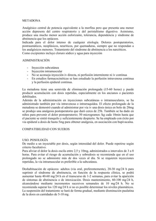 METADONA

Analgésico central de potencia equivalente a la morfina pero que presenta una menor
acción depresora del centro respiratorio y del peristaltismo digestivo. Asimismo,
produce una mucho menor acción euforizante, tolerancia, dependencia y síndrome de
abstinencia que los opiáceos.
Indicada para el dolor intenso de cualquier etiología. Dolores postoperatorios,
postraumáticos, neoplásicos, neuríticos, por quemaduras, siempre que no respondan a
los analgésicos menores. Tratamiento del síndrome de abstinencia a los narcóticos.
Como excipientes incluye cloruro sódico y agua para inyección

ADMINISTRACIÓN

   -   Inyección subcutánea
   -   Inyección intramuscular
   -   No se aconseja inyección iv directa, ni perfusión intermitente ni iv continua
   -   En estudios farmacocinéticas se han estudiado la perfusión intravenosa continua
       y la perfusión epidural continua.

La metadona tiene una semivida de eliminación prolongada (15-60 horas) y puede
producir acumulación con dosis repetidas, especialmente en los ancianos o pacientes
debilitados.
Además de la administración en inyecciones subcutáneas o intramusculares, se ha
administrado también por vía intravenosa o intrarraquídea. El efecto prolongado de la
metadona se demostró cuando al administrar por via iv una dosis única en bolo de 20mg
se produjo una analgesia postoperatoria que duró cerca de 25h. También se ha dado en
niños para prevenir el dolor postoperatorio; 50 microgramos /kg cada 10min hasta que
el paciente se sintió tranquilo y suficientemente despierto. Se ha empleado con éxito por
via epidural a dosis de hasta 5mg para obtener analgesia, en asociación con bupivacaína.

COMPATIBILIDAD CON SUEROS


USO. POSOLOGÍA
De medio a un inyectable por dosis, según intensidad del dolor. Puede repetirse según
criterio facultativo.
Para aliviar el dolor la dosis oscila entre 2,5 y 10mg, administrados a intervalos de 3 a 8
horas. Para evitar el riesgo de acumulación y sobredosis se recomienda que en el uso
prolongado no se administre más de dos veces al día. Si se requieren inyecciones
repetidas, la vía intramuscular es preferible a la subcutánea.

Deshabituación de opiáceos: adultos (vía oral, preferentemente), 20-30 mg/24 h para
suprimir el síndrome de abstinencia, en función de la respuesta clínica, se podrá
aumentar hasta 40-60 mg/24 h en el transcurso de 1-2 semanas, para evitar la aparición
de síntomas de abstinencia o de intoxicación. Dosis mantenimiento, 60-100 mg/24 h,
alcanzándose mediante incrementos sucesivos semanales de 10 mg/24 h. No se
recomienda superar los 120 mg/24 h si no es posible determinar los niveles plasmáticos.
La suspensión del tratamiento se hará de forma gradual, mediante disminución paulatina
de la dosis en cantidades de 5-10 mg.
 