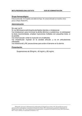 METILPREDNISOLONA ACETATO                                           GUÍA DE ADMINISTRACIÓN



Grupo farmacológico
Glucocorticoide. En España está dado de baja. Sí comercializado en muchos otros
paises (Depo-Medrol®).

Administración

No usar via IV.
Sí vía IM/Intrasinovial/intraarticular/tejidos blandos o intralesional.
Vía Intralesional: para minimizar la atrofia dérmica y subdérmica, no sobrepasar
la dosis recomendadas, emplear inyecciones múltiples con pequeñas dosis, si
es posible.
Vía Intramuscular: evitar la inyección en el deltoides
Vía intraarticular: inyectar en la cavidad articular, y no en articulaciones
infectadas.
Vía intrasinovial y IM; precauciones para evitar el derrame en la dermis

Presentación

          Suspensiones de 20mg/mL, 40 mg/mL y 80 mg/mL




       Bibliografía: Guía para la administración de medicamentos de Hospital Severo Ochoa 1997; Recomendaciones para la
administración de medicamentos vía parenteral de Hospital Son Dureta 1998; Administración parenteral de medicamentos de
Hospital Juan-Canalejo 1995; Guía de administración de medicamentos vía parenteral de Hospital Son Dureta 2004; Micromedex;
BOT; Trissel’s stability of Compounded Formulations 3ª Ed.
 
