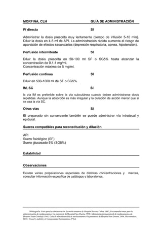 MORFINA, CLH                                                             GUÍA DE ADMINISTRACIÓN

IV directa                                                               SI

Administrar la dosis prescrita muy lentamente (tiempo de infusión 5-10 min).
Diluir la dosis en 4-5 ml de API. La administración rápida aumenta el riesgo de
aparcición de efectos secundarios (depresión respiratoria, apnea, hipotensión).

Perfusión intermitente                                                   SI

Diluir la dosis prescrita en 50-100 ml SF o SG5% hasta alcanzar la
concentración de 0.1-1 mg/ml.
Concentración máxima de 5 mg/ml.

Perfusión continua                                                       SI

Diluir en 500-1000 ml de SF o SG5%.

IM, SC                                                                  SI

la vía IM es preferible sobre la vía subcutánea cuando deben administrarse dosis
repetidas. Aunque la absorción es más irregular y la duración de acción menor que si
se usa la vía SC.

Otras vías                                                              SI

El preparado sin conservante también se puede administrar vía intratecal y
epidural.

Sueros compatibles para reconstitución y dilución

API
Suero fisiológico (SF)
Suero glucosado 5% (SG5%)


Estabilidad


Observaciones

Existen varias preparaciones especiales de distintas concentraciones y                                           marcas,
consultar información específica de catálogos y laboratorios.




       Bibliografía: Guía para la administración de medicamentos de Hospital Severo Ochoa 1997; Recomendaciones para la
administración de medicamentos vía parenteral de Hospital Son Dureta 1998; Administración parenteral de medicamentos de
Hospital Juan-Canalejo 1995; Guía de administración de medicamentos vía parenteral de Hospital Son Dureta 2004; Micromedex;
BOT; Trissel’s stability of Compounded Formulations 3ª Ed.
 