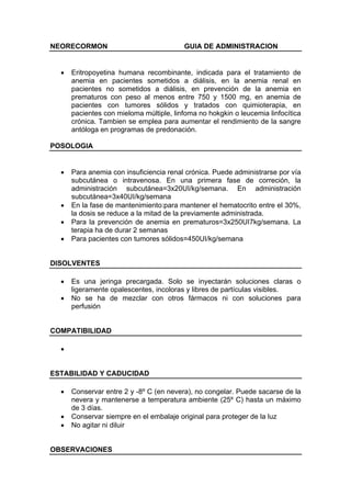 NEORECORMON                              GUIA DE ADMINISTRACION


  •   Eritropoyetina humana recombinante, indicada para el tratamiento de
      anemia en pacientes sometidos a diálisis, en la anemia renal en
      pacientes no sometidos a diálisis, en prevención de la anemia en
      prematuros con peso al menos entre 750 y 1500 mg, en anemia de
      pacientes con tumores sólidos y tratados con quimioterapia, en
      pacientes con mieloma múltiple, linfoma no hokgkin o leucemia linfocítica
      crónica. Tambien se emplea para aumentar el rendimiento de la sangre
      antóloga en programas de predonación.

POSOLOGIA


  •   Para anemia con insuficiencia renal crónica. Puede administrarse por vía
      subcutánea o intravenosa. En una primera fase de correción, la
      administración subcutánea=3x20UI/kg/semana. En administración
      subcutánea=3x40UI/kg/semana
  •   En la fase de mantenimiento:para mantener el hematocrito entre el 30%,
      la dosis se reduce a la mitad de la previamente administrada.
  •   Para la prevención de anemia en prematuros=3x250UI7kg/semana. La
      terapia ha de durar 2 semanas
  •   Para pacientes con tumores sólidos=450UI/kg/semana


DISOLVENTES

  •   Es una jeringa precargada. Solo se inyectarán soluciones claras o
      ligeramente opalescentes, incoloras y libres de partículas visibles.
  •   No se ha de mezclar con otros fármacos ni con soluciones para
      perfusión


COMPATIBILIDAD

  •


ESTABILIDAD Y CADUCIDAD

  •   Conservar entre 2 y -8º C (en nevera), no congelar. Puede sacarse de la
      nevera y mantenerse a temperatura ambiente (25º C) hasta un máximo
      de 3 días.
  •   Conservar siempre en el embalaje original para proteger de la luz
  •   No agitar ni diluir


OBSERVACIONES
 