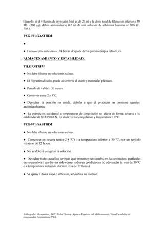 Ejemplo: si el volumen de inyección final es de 20 ml y la dosis total de filgrastim inferior a 30
MU (300 µg), deben administrarse 0,2 ml de una solución de albúmina humana al 20% (F.
Eur.) .

PEG-FILGASTRIM

●

● En inyección subcutánea, 24 horas después de la quimioterapia citotóxica.

ALMACENAMIENTO Y ESTABILIDAD.

FILGASTRIM

● No debe diluirse en soluciones salinas.

● El filgrastim diluido, puede adsorberse al vidrio y materiales plásticos.

● Periodo de validez: 30 meses.

● Conservar entre 2 y 8°C.

● Desechar la porción no usada, debido a que el producto no contiene agentes
antimicrobianos.

● La exposición accidental a temperaturas de congelación no afecta de forma adversa a la
estabilidad de NEUPOGEN. En duda: Evitar congelación y temperatura >30ºC.

PEG-FILGASTRIM

● No debe diluirse en soluciones salinas.

● Conservar en nevera (entre 2-8 ºC) o a temperatura inferior a 30 ºC, por un período
máximo de 72 horas.

● No se deberá congelar la solución.

● Desechar todas aquellas jeringas que presenten un cambio en la coloración, partículas
en suspensión o que hayan sido conservadas en condiciones no adecuadas (a más de 30 ºC
o a temperatura ambiente durante más de 72 horas).

● Si aparece dolor óseo o articular, advierta a su médico.




Bibliografía: Micromedex; BOT; Ficha Técnica (Agencia Española del Medicamento). Trissel’s stability of
compounded Formulations 3ª Ed.
 