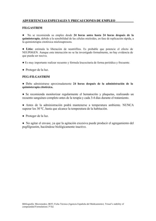 ADVERTENCIAS ESPECIALES Y PRECAUCIONES DE EMPLEO

FILGASTRIM

● No se recomienda su empleo desde 24 horas antes hasta 24 horas después de la
quimioterapia, debido a la sensibilidad de las células mieloides, en fase de replicación rápida, a
la quimioterapia citotóxica mielosupresora.

● Litio: estimula la liberación de neutrófilos. Es probable que potencie el efecto de
NEUPOGEN. Aunque esta interacción no se ha investigado formalmente, no hay evidencia de
que pueda ser nociva.

● Es muy importante realizar recuento y fórmula leucocitaria de forma periódica y frecuente.

● Proteger de la luz.

PEG-FILGASTRIM

● Debe administrarse aproximadamente 24 horas después de la administración de la
quimioterapia citotóxica.

● Se recomienda monitorizar regularmente el hematocrito y plaquetas, realizando un
recuento sanguíneo completo antes de la terapia y cada 3-4 días durante el tratamiento.

● Antes de la administración podrá mantenerse a temperatura ambiente. NUNCA
superar los 30 ºC, hasta que alcance la temperatura de la habitación.

● Proteger de la luz.

● No agitar el envase, ya que la agitación excesiva puede producir el agregamiento del
pegfilgrastim, haciéndose biológicamente inactivo.




Bibliografía: Micromedex; BOT; Ficha Técnica (Agencia Española del Medicamento). Trissel’s stability of
compounded Formulations 3ª Ed.
 
