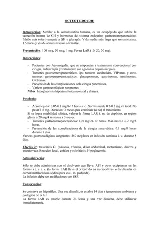 OCTEOTRIDO (DH)


Introducción: Similar a la somatostatina humana, es un octapéptido que inhibe la
secreción interna de GH y hormonas del sistema endocrino gastroenteropancreático.
Inhibe más selectivamente a GH y glucagón. Vida media más larga que somatostatina,
1.5 horas y vía de administración alternativa.

Presentación: 100 mcg, 50 mcg, 1 mg. Forma LAR (10, 20, 30 mg).

Indicaciones:

   -  Pacientes con Acromegalia: que no respondan a tratamiento convencional con
      cirugía, radioterapia y tratamiento con agonistas dopaminérgicos.
   - Tumores gastroenteropancreáticos tipo tumores carcinoides, VIPomas y otros
      tumores gastroenteropancreáticos: glucagonomas, gastrinomas, insulinomas,
      GRFomas.
   - Prevención de las complicaciones de la cirugía pancreática.
   - Varices gastroesofágicas sangrantes.
   Niños: hipoglucemia hiperinsulínica neonatal y diarrea.

Posología:

   -    Acromegalia: 0.05-0.1 mg/8-12 horas s. c. Normalmente 0.2-0.3 mg en total. No
        pasar 1.5 mg. Duración: 3 meses para continuar (ó no) el tratamiento.
    Si se logra estabilidad clínica, valorar la forma LAR i. m. de depósito, en región
    glútea a 20 mg/4 semanas x 3 meses.
    - Tumores gastroenteropancreáticos: 0.05 mg/24-12 horas. Máximo 0.1-0.2 mg/8
        horas.
    - Prevención de las complicaciones de la cirugía pancreática: 0.1 mg/8 horas
        durante 7 días.
Varices gastroesofágicas sangrantes: 250 mcg/hora en infusión continua i. v. durante 5
días.

Efectos 2º: trastornos GI (náuseas, vómitos, dolor abdominal, meteorismo, diarrea y
esteatorrea). Reacción local, cefalea y colelitiasis. Hipoglucemia.

Administración:

Sólo se debe administrar con el disolvente que lleva: API y otros excipientes en las
formas s.c. e i. v. (la forma LAR lleva el octeotrido en microesferas vehiculizadas en
carboximetilcelulosa sódica para vía i. m. profunda).
La infusión debe ser en diluciones con SSF.

Conservación:

Se conserva en frigorífico. Una vez disuelto, es estable 14 días a temperatura ambiente y
protegido de la luz.
La forma LAR es estable durante 24 horas y una vez disuelto, debe utilizarse
inmediatamente.
 