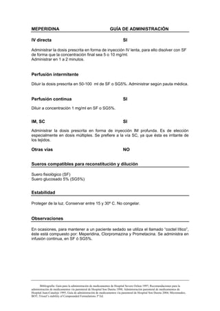 MEPERIDINA                                                    GUÍA DE ADMINISTRACIÓN

IV directa                                                               SI

Administrar la dosis prescrita en forma de inyección IV lenta, para ello disolver con SF
de forma que la concentración final sea 5 o 10 mg/ml.
Administrar en 1 a 2 minutos.


Perfusión intermitente

Diluir la dosis prescrita en 50-100 ml de SF o SG5%. Administrar según pauta médica.


Perfusión continua                                                       SI

Diluir a concentración 1 mg/ml en SF o SG5%.


IM, SC                                                                   SI

Administrar la dosis prescrita en forma de inyección IM profunda. Es de elección
especialmente en dosis múltiples. Se prefiere a la vía SC, ya que ésta es irritante de
los tejidos.

Otras vías                                                              NO


Sueros compatibles para reconstitución y dilución

Suero fisiológico (SF)
Suero glucosado 5% (SG5%)


Estabilidad

Proteger de la luz. Conservar entre 15 y 30º C. No congelar.


Observaciones

En ocasiones, para mantener a un paciente sedado se utiliza el llamado “coctel lítico”,
éste está compuesto por: Meperidina, Clorpromazina y Prometacina. Se administra en
infusión continua, en SF ó SG5%.




       Bibliografía: Guía para la administración de medicamentos de Hospital Severo Ochoa 1997; Recomendaciones para la
administración de medicamentos vía parenteral de Hospital Son Dureta 1998; Administración parenteral de medicamentos de
Hospital Juan-Canalejo 1995; Guía de administración de medicamentos vía parenteral de Hospital Son Dureta 2004; Micromedex;
BOT; Trissel’s stability of Compounded Formulations 3ª Ed.
 