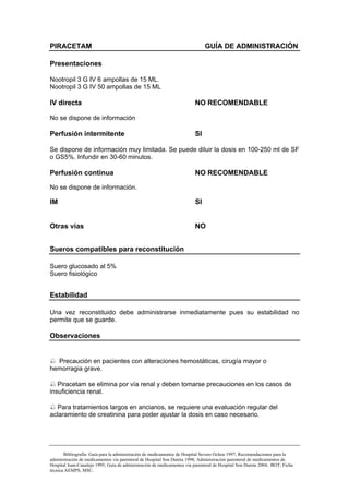 PIRACETAM                                                                    GUÍA DE ADMINISTRACIÓN

Presentaciones

Nootropil 3 G IV 6 ampollas de 15 ML.
Nootropil 3 G IV 50 ampollas de 15 ML

IV directa                                                              NO RECOMENDABLE

No se dispone de información

Perfusión intermitente                                                  SI

Se dispone de información muy limitada. Se puede diluir la dosis en 100-250 ml de SF
o GS5%. Infundir en 30-60 minutos.

Perfusión continua                                                      NO RECOMENDABLE

No se dispone de información.

IM                                                                      SI


Otras vías                                                              NO


Sueros compatibles para reconstitución

Suero glucosado al 5%
Suero fisiológico


Estabilidad

Una vez reconstituido debe administrarse inmediatamente pues su estabilidad no
permite que se guarde.

Observaciones


  Precaución en pacientes con alteraciones hemostáticas, cirugía mayor o
hemorragia grave.

   Piracetam se elimina por vía renal y deben tomarse precauciones en los casos de
insuficiencia renal.

   Para tratamientos largos en ancianos, se requiere una evaluación regular del
aclaramiento de creatinina para poder ajustar la dosis en caso necesario.




       Bibliografía: Guía para la administración de medicamentos de Hospital Severo Ochoa 1997; Recomendaciones para la
administración de medicamentos vía parenteral de Hospital Son Dureta 1998; Administración parenteral de medicamentos de
Hospital Juan-Canalejo 1995; Guía de administración de medicamentos vía parenteral de Hospital Son Dureta 2004; BOT; Ficha
técnica AEMPS, MSC.
 