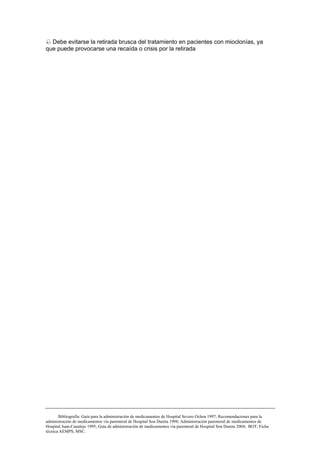 Debe evitarse la retirada brusca del tratamiento en pacientes con mioclonías, ya
que puede provocarse una recaída o crisis por la retirada




       Bibliografía: Guía para la administración de medicamentos de Hospital Severo Ochoa 1997; Recomendaciones para la
administración de medicamentos vía parenteral de Hospital Son Dureta 1998; Administración parenteral de medicamentos de
Hospital Juan-Canalejo 1995; Guía de administración de medicamentos vía parenteral de Hospital Son Dureta 2004; BOT; Ficha
técnica AEMPS, MSC.
 