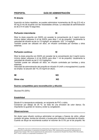 PROPOFOL                                            GUÍA DE ADMINISTRACIÓN

IV directa                                                               SI

Inyección en bolus repetidos, se pueden administrar incrementos de 25 mg (2.5 ml) a
50 mg (5 ml) de acuerdo con las necesidades clínicas. La velocidad de administración
es de 2-4 ml cada 10 segundos.


Perfusión intermitente                                                   SI

Diluir la dosis prescrita con SG5% sin exceder la concentración de 2 mg/ml (como
mínimo deben utilizarse 4 ml de SG5% para diluir 1 ml de propofol). Usualmente la
velocidad de infusión es de 4 a 12 mg/kg/h. en sedación UCI 1-4 mg/kg/h.
También puede ser utilizado sin diluir, en infusión controlada por bombas u otros
sistemas.


Perfusión continua                                                       SI

Diluir la dosis prescrita con SG5% sin exceder de la concentración de 2 mg/ml (como
mínimo deben utilizarse 4 ml de SG5% para diluir 1 ml de propofol). Usualmente la
velocidad de infusión es de 0.1-0.2 mg/kg/min.
También puede ser utilizada sin diluir, en infusión controlada por bombas y otros
sistemas.
Velocidad de administración del propofol en infusión IV (ml/h o microgotas/min) cuando
se emplea la solución del 1% (10 mg/ml sin diluir).


IM                                                                       NO

Otras vías                                                               NO


Sueros compatibles para reconstitución y dilución

Glucosa 5% (G5%)


Estabilidad

Diluido 6 h a temperatura ambiente, en recipiente de PVC o vidrio.
Conservar por debajo de 25 ºC. se trata de una emulsión de color blanco. Es
importante no guardar en nevera y evitar su congelación.

Observaciones

Sin diuluir para infusión continua administrar en jeringas o frascos de vidrio; utilizar
contador de gotas, bomba de infursión o bureta para controlar la velocidad de infusión.
Cuando se diluye se recomienda sustituir el volumen de G 5% por el de propofol. No



       Bibliografía: Guía para la administración de medicamentos de Hospital Severo Ochoa 1997; Recomendaciones para la
administración de medicamentos vía parenteral de Hospital Son Dureta 1998; Administración parenteral de medicamentos de
Hospital Juan-Canalejo 1995; Guía de administración de medicamentos vía parenteral de Hospital Son Dureta 2004; Micromedex;
BOT; Trissel’s stability of Compounded Formulations 3ª Ed.
 