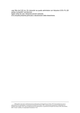 usar filtro de 0.22 mc. En inducción se puede administrar con lidocaina 0.5%-1% (20
partes d propofol/1 de lidocína).
Agitar antes de usar. Desechar porción sobrante.
Si la ampolla presenta partículas o decoloración debe desecharse.




       Bibliografía: Guía para la administración de medicamentos de Hospital Severo Ochoa 1997; Recomendaciones para la
administración de medicamentos vía parenteral de Hospital Son Dureta 1998; Administración parenteral de medicamentos de
Hospital Juan-Canalejo 1995; Guía de administración de medicamentos vía parenteral de Hospital Son Dureta 2004; Micromedex;
BOT; Trissel’s stability of Compounded Formulations 3ª Ed.
 