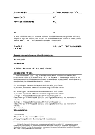 RISPERIDONA                                                              GUÍA DE ADMINISTRACIÓN

Inyección IV                                                             NO

Perfusión intermitente                                                   NO




IM                                                                       SI

Se debe administrar, cada dos semanas, mediante inyección intramuscular profunda utilizando
la aguja de seguridad incluida en el envase. Las inyecciones se deben alternar en ambos glúteos.
RISPERDAL→ CONSTA no debe administrarse por vía intravenosa


Oral/SNG                                                                 NO.       HAY        PREPARACIONES
ORALES


Sueros compatibles para dilución/perfusión

.NO INDICADO

Estabilidad

ADMINISTRAR UNA VEZ RECONSTITUIDO

Indicaciones y Dosis
La dosis recomendada es de 25 mg cada dos semanas por vía intramuscular. Debido a las
características farmacocinéticas del RISPERDAL→ CONSTA, es necesario que durante las tres
primeras semanas de tratamiento los pacientes reciban además risperidona vía oral, con el fin de
mantener concentraciones terapéuticas del fármaco.

está indicado para el tratamiento de mantenimiento de la esquizofrenia
en pacientes previamente estabilizados con un antipsicótico por vía oral.

está indicado para el tratamiento de mantenimiento de la esquizofrenia
en pacientes previamente estabilizados con un antipsicótico por vía oral.
Dado que se trata de una formulación de liberación prolongada, no
cabe esperar que el efecto de cada ajuste de dosis se produzca antes de que transcurran 3
semanas.
Dado que se trata de una formulación de liberación prolongada, no
cabe esperar que el efecto de cada ajuste de dosis se produzca antes de que transcurran 3
semanas
de tratamiento.
Observaciones

Vial con polvo
Polvo suelto de color blanco a blanquecino.
Jeringa precargada con el disolvente para la reconstitución.

       Bibliografía: Guía para la administración de medicamentos de Hospital Severo Ochoa 1997; Recomendaciones para la
administración de medicamentos vía parenteral de Hospital Son Dureta 1998; Administración parenteral de medicamentos de
Hospital Juan-Canalejo 1995; Guía de administración de medicamentos vía parenteral de Hospital Son Dureta 2004; Micromedex;
BOT; Trissel’s stability of Compounded Formulations 3ª Ed.
 
