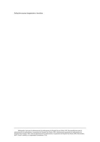 Solución acuosa trasparente e incolora




       Bibliografía: Guía para la administración de medicamentos de Hospital Severo Ochoa 1997; Recomendaciones para la
administración de medicamentos vía parenteral de Hospital Son Dureta 1998; Administración parenteral de medicamentos de
Hospital Juan-Canalejo 1995; Guía de administración de medicamentos vía parenteral de Hospital Son Dureta 2004; Micromedex;
BOT; Trissel’s stability of Compounded Formulations 3ª Ed.
 