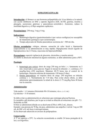 SOMATOSTATINA (H)


Introducción: el fármaco es una hormona polipeptítidica de 14 aa idéntica a la natural,
con acción inhibitoria en SNC y aparato digestivo (GH, ACTH, gastrina, insulina y
glucagón, secreciones gástricas y pancreáticas–octreótido-). Asimismo, reduce la
motilidad digestiva y el flujo sanguíneo esplácnico.

Presentaciones: 250 mcg, 3 mg y 6 mg.

Indicaciones:
   1. Hemorragia digestiva (gastrointestinales ó por varices esofágicas) no susceptible
       de tratamiento quirúrgico ó por escleroterapia.
   2. Terapia adyuvante de fístulas pancreáticas secretoras de > 500 mL/día.

Efectos secundarios: vértigos, náuseas, sensación de calor facial e hipotensión
(especialmente si su administración es muy rápida). Hipoglucemia inicial seguido de
hiperglucemia a las 2-3 horas, reacciones de hipersensibilidad.

Precauciones: especial vigilancia de glucemia, electrolitos y tensión arterial.
Al inhibir la absorción intestinal de algunos nutrientes, se debe administrar junto a NPT.

Posología:

   1. hemorragia por varices: dosis de carga 250 mcg en bolo i. v. lentamente en 3
      min. (reservada a casos graves). Seguir (ó iniciar) la infusión i. v. continua a 3.5
      mcg/Kg./hora (250 mcg/hora). Mantener 48-72 horas tras el control de la
      hemorragia. Duración máxima de tratamiento 120 horas (5 días).
   2. fístulas pancreáticas: no requiere dosis de carga. 250 mcg/hora en infusión
      continua i. v. Normalmente de 7-14 días. Para evitar efecto rebote, se debe
      administrar aproximadamente la mitad de la dosis (1.75 mcg/Kg./hora 48 horas
      tras la curación.

Administración:

Vida media = 1-3 minutos (Octreótido 90-110 minutos; vía s. c. e i. m.)
Cp máxima = 5-10 minutos.

Se debe evitar su administración en soluciones que contengan glucosa/fructosa.
Es inestable a pH alcalinos, por lo que se evitará su dilución en soluciones con pH> 7.5.
Preferible en SSF.
El bolo se administrará diluido en su disolvente (ClNa ó API) 2 mL, directo.
Ejemplo: una persona de 70 Kg. de peso, administrar una ampolla ó vial de 3 mg en 500
mL de SSF a 41 mL/hora ó microgot/minuto.
Se ha observado adsorción en envases de polipropileno.

Conservación:
A Tª no superior a 25ºC. La solución reconstituida es estable 24 horas protegida de la
luz y en frigorífico.
 