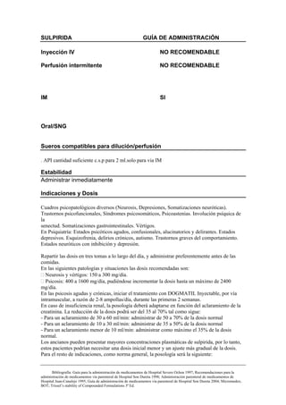 SULPIRIDA                                                     GUÍA DE ADMINISTRACIÓN

Inyección IV                                                            NO RECOMENDABLE

Perfusión intermitente                                                  NO RECOMENDABLE




IM                                                                       SI



Oral/SNG


Sueros compatibles para dilución/perfusión

. API cantidad suficiente c.s.p para 2 ml.solo para via IM

Estabilidad
Administrar inmediatamente

Indicaciones y Dosis

Cuadros psicopatológicos diversos (Neurosis, Depresiones, Somatizaciones neuróticas).
Trastornos psicofuncionales, Síndromes psicosomáticos, Psicoastenias. Involución psíquica de
la
senectud. Somatizaciones gastrointestinales. Vértigos.
En Psiquiatría: Estados psicóticos agudos, confusionales, alucinatorios y delirantes. Estados
depresivos. Esquizofrenia, delirios crónicos, autismo. Trastornos graves del comportamiento.
Estados neuróticos con inhibición y depresión.

Repartir las dosis en tres tomas a lo largo del día, y administrar preferentemente antes de las
comidas.
En las siguientes patologías y situaciones las dosis recomendadas son:
  Neurosis y vértigos: 150 a 300 mg/día.
  Psicosis: 400 a 1600 mg/día, pudiéndose incrementar la dosis hasta un máximo de 2400
mg/día.
En las psicosis agudas y crónicas, iniciar el tratamiento con DOGMATIL Inyectable, por vía
intramuscular, a razón de 2-8 ampollas/día, durante las primeras 2 semanas.
En caso de insuficiencia renal, la posología deberá adaptarse en función del aclaramiento de la
creatinina. La reducción de la dosis podrá ser del 35 al 70% tal como sigue:
- Para un aclaramiento de 30 a 60 ml/min: administrar de 50 a 70% de la dosis normal
- Para un aclaramiento de 10 a 30 ml/min: administrar de 35 a 50% de la dosis normal
- Para un aclaramiento menor de 10 ml/min: administrar como máximo el 35% de la dosis
normal.
Los ancianos pueden presentar mayores concentraciones plasmáticas de sulpirida, por lo tanto,
estos pacientes podrían necesitar una dosis inicial menor y un ajuste más gradual de la dosis.
Para el resto de indicaciones, como norma general, la posología será la siguiente:


       Bibliografía: Guía para la administración de medicamentos de Hospital Severo Ochoa 1997; Recomendaciones para la
administración de medicamentos vía parenteral de Hospital Son Dureta 1998; Administración parenteral de medicamentos de
Hospital Juan-Canalejo 1995; Guía de administración de medicamentos vía parenteral de Hospital Son Dureta 2004; Micromedex;
BOT; Trissel’s stability of Compounded Formulations 3ª Ed.
 