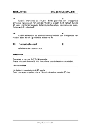 TERIPARATIDE                                          GUÍA DE ADMINISTRACIÓN


IV                                                         SI
       Existen referencias de estudios donde pacientes con osteoporosis
primaria o hipogonadal, han recibido infusión IV a razón de 75 ng/Kg/h durante
24 horas (monitorizar después de la infusión los valores plasmáticos de calcio,
fosfato y di-OH-vitamina D)


IM                                                       SI
       Existen referencias de estudios donde pacientes con osteoporosis han
recibido dosis de 100 µg durante 6 meses vía IM


SC     (en muslo/abdomen)                                      SI

      Administración recomendada


Estabilidad

Conservar en nevera (2-8ºC). No congelar.
Puede utilizarse durante 28 días después de realizar la primera inyección.

Observaciones

La dosis recomendada es de 20 µg/día.
Cada pluma precargada contiene 28 dosis; desechar pasados 28 días.




                              Bibliografía: Micromedex; BOT.
 