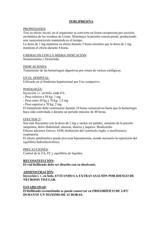 TERLIPRESINA

PROPIEDADES:
Tras su efecto inicial, en el organismo se convierte en lisina-vasopresina por escisión
enzimática de los residuos de Lisina. Disminuye la presión venosa portal, produciendo
una vasoconstricción mantenida en el tiempo.
La dosis de 1 mg mantiene su efecto durante 3 horas mientras que la dosis de 2 mg
mantiene el efecto durante 4 horas.

FÁRMACOS CON LA MISMA INDICACIÓN:
Somatostatina y Octreótido.

INDICACIONES:
Tratamiento de las hemorragias digestivas por rotura de varices esofágicas.

EN EL HOSPITAL:
Utilizado en el Síndrome hepatorrenal por Uso compasivo.

POSOLOGÍA:
Inyección i.v. en bolo, cada 4 h:.
- Peso inferior a 50 kg: 1 mg
- Peso entre 50 kg y 70 kg: 1,5 mg
- Peso superior a 70 kg: 2 mg
El tratamiento debe continuarse durante 24 horas consecutivas hasta que la hemorragia
haya sido controlada o durante un período máximo de 48 horas.

EFECTOS 2º:
Son más frecuentes con la dosis de 2 mg y suelen ser palidez, aumento de la presión
sanguínea, dolor abdominal, náuseas, diarrea y jaqueca. Bradicardia.
Efectos adversos Graves: IAM, disfunción del ventrículo izqdo. e insuficiencia
respiratoria.
El efecto antidiurético puede provocar hiponatremia, siendo necesario la reposición del
equilibrio hidroelectrolítico.

PRECAUCIONES:
Control de la TA, FC y equilibrio de líquidos.

RECONSTITUCIÓN:
El vial liofilizado debe ser disuelto con su disolvente.

ADMINISTRACIÓN:
Inyección i. v. en bolo, EVITANDO LA EXTRAVASACIÓN POR RIESGO DE
NECROSIS TISULAR.

ESTABILIDAD:
El liofilizado reconstituido se puede conservar en FRIGORÍFICO DE 2-8ºC
DURANTE UN MÁXIMO DE 12 HORAS.
 