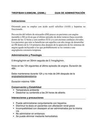 TIROFIBAN 0.05MG/ML (250ML)                   GUIA DE ADMINISTRACIÓN


Indicaciones

Orientado para su empleo con ácido acetil salicílico (AAS) y heparina no
fraccionada.

Prevención del infarto de miocardio (IM) precoz en pacientes con angina
inestable o IM no Q en que el último episodio de dolor torácico haya ocurrido
dentro de las 12 horas y con cambios ECG y/o con enzimas cardíacas elevadas.
Los pacientes que más se benefician son aquellos con alto riesgo de desarrollar
un IM dentro de lo 3-4 primeros días después de la aparición de los síntomas de
angina aguda incluyendo a los que probablemente se les someta a una
angioplastia coronaria temprana.

Administración y Posología

0.4mcg/kg/min en 30min seguido de 0.1mcg/kg/min.

Inicio en las 12h siguientes al último episodio de angina. Duración de
48h.

Debe mantenerse durante 12h y no más de 24h después de la
angioplastia/aterestomía.

Duración máxima 108h.

Conservación y Estabilidad
   Temperatura ambiente
   Desechar su contenido a las 24 horas de abierto.

Interacciones y precauciones

    Puede administrarse conjuntamente con heparina.
    Disminuir la dosis en pacientes con afectación renal grave
    Incompatibilidad con diazepam al ser administrados por la misma
    vía
    No administrar en embarazo
    Se puede eliminar mediante hemodialisis
 