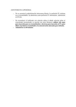 ANFOTERICINA LIPOSOMAL

  -   No se aconseja la administración intravenosa directa. La perfusión IV continua
      no es recomendable. Se administra como perfusión IV intermitente. Administrar
      en 60 min.

  -   No reconstituir el liofilizado con solución salina ni añadir solución salina al
      concentrado reconstituido, ni mezclar con otros fármacos: utilizar sólo agua
      para inyección para su reconstitución y dextrosa para inyección al 5% para
      diluir el producto reconstituido a la concentración adecuada para infusión.
  -   Administrar en 60 minutos
 