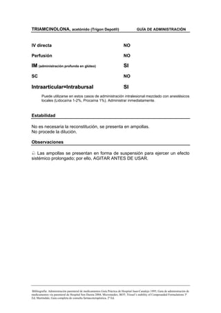 TRIAMCINOLONA, acetónido (Trigon Depot®)                                            GUÍA DE ADMINISTRACIÓN



IV directa                                                                NO

Perfusión                                                                 NO

IM (administración profunda en glúteo)                                    SI
SC                                                                        NO

Intraarticular=Intrabursal                                                SI
        Puede utilizarse en estos casos de administración intralesional mezclado con anestésicos
        locales (Lidocaína 1-2%, Procaína 1%). Administrar inmediatamente.



Estabilidad

No es necesaria la reconstitución, se presenta en ampollas.
No procede la dilución.

Observaciones

   Las ampollas se presentan en forma de suspensión para ejercer un efecto
sistémico prolongado; por ello, AGITAR ANTES DE USAR.




Bibliografía: Administración parenteral de medicamentos Guía Práctica de Hospital Juan-Canalejo 1995; Guía de administración de
medicamentos vía parenteral de Hospital Son Dureta 2004; Micromedex; BOT; Trissel’s stability of Compounded Formulations 3ª
Ed; Martindale, Guía completa de consulta farmacoterapéutica, 2ª Ed.
 