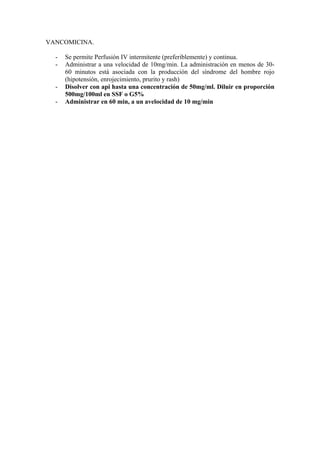 VANCOMICINA.

  -   Se permite Perfusión IV intermitente (preferiblemente) y continua.
  -   Administrar a una velocidad de 10mg/min. La administración en menos de 30-
      60 minutos está asociada con la producción del síndrome del hombre rojo
      (hipotensión, enrojecimiento, prurito y rash)
  -   Disolver con api hasta una concentración de 50mg/ml. Diluir en proporción
      500mg/100ml en SSF o G5%
  -   Administrar en 60 min, a un avelocidad de 10 mg/min
 