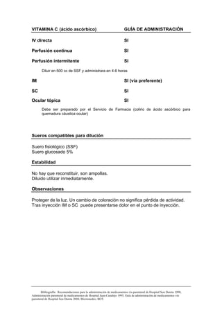 VITAMINA C (ácido ascórbico)                                             GUÍA DE ADMINISTRACIÓN

IV directa                                                               SI

Perfusión continua                                                       SI

Perfusión intermitente                                                   SI

        Diluir en 500 cc de SSF y administrara en 4-6 horas

IM                                                                       SI (vía preferente)

SC                                                                       SI

Ocular tópica                                                            SI
        Debe ser preparado por el Servicio de Farmacia (colirio de ácido ascórbico para
        quemadura cáustica ocular)




Sueros compatibles para dilución

Suero fisiológico (SSF)
Suero glucosado 5%

Estabilidad

No hay que reconstituir, son ampollas.
Diluido utilizar inmediatamente.

Observaciones

Proteger de la luz. Un cambio de coloración no significa pérdida de actividad.
Tras inyección IM o SC puede presentarse dolor en el punto de inyección.




       Bibliografía: Recomendaciones para la administración de medicamentos vía parenteral de Hospital Son Dureta 1998;
Administración parenteral de medicamentos de Hospital Juan-Canalejo 1995; Guía de administración de medicamentos vía
parenteral de Hospital Son Dureta 2004; Micromedex; BOT.
 