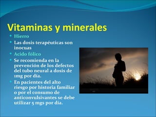 Vitaminas y minerales
 Hierro
 Las dosis terapéuticas son
  inocuas
 Acido fólico
 Se recomienda en la
  prevención de los defectos
  del tubo neural a dosis de
  1mg por día.
 En pacientes del alto
  riesgo por historia familiar
  o por el consumo de
  anticonvulsivantes se debe
  utilizar 5 mgs por día.
 
