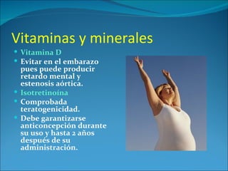 Vitaminas y minerales
 Vitamina D
 Evitar en el embarazo
  pues puede producir
  retardo mental y
  estenosis aórtica.
 Isotretinoína
 Comprobada
  teratogenicidad.
 Debe garantizarse
  anticoncepción durante
  su uso y hasta 2 años
  después de su
  administración.
 