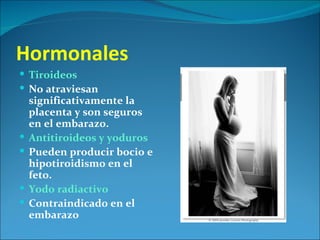 Hormonales
 Tiroideos
 No atraviesan
    significativamente la
    placenta y son seguros
    en el embarazo.
   Antitiroideos y yoduros
   Pueden producir bocio e
    hipotiroidismo en el
    feto.
   Yodo radiactivo
   Contraindicado en el
    embarazo
 