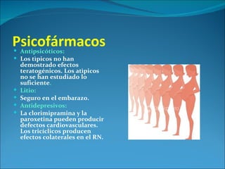 Psicofármacos
 Antipsicóticos:
 Los tìpicos no han
    demostrado efectos
    teratogénicos. Los atìpicos
    no se han estudiado lo
    suficiente.
   Litio:
   Seguro en el embarazo.
   Antidepresivos:
   La clorimipramina y la
    paroxetina pueden producir
    defectos cardiovasculares.
    Los tricíclicos producen
    efectos colaterales en el RN.
 