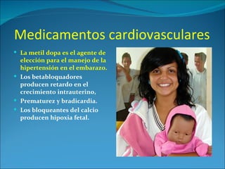 Medicamentos cardiovasculares
 La metil dopa es el agente de
  elección para el manejo de la
  hipertensión en el embarazo.
 Los betabloquadores
  producen retardo en el
  crecimiento intrauterino,
 Prematurez y bradicardia.
 Los bloqueantes del calcio
  producen hipoxia fetal.
 
