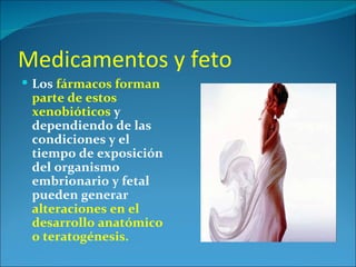 Medicamentos y feto
 Los fármacos forman
 parte de estos
 xenobióticos y
 dependiendo de las
 condiciones y el
 tiempo de exposición
 del organismo
 embrionario y fetal
 pueden generar
 alteraciones en el
 desarrollo anatómico
 o teratogénesis.
 