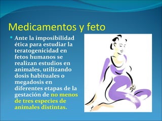 Medicamentos y feto
 Ante la imposibilidad
 ética para estudiar la
 teratogenicidad en
 fetos humanos se
 realizan estudios en
 animales, utilizando
 dosis habituales o
 megadosis en
 diferentes etapas de la
 gestación de no menos
 de tres especies de
 animales distintas.
 