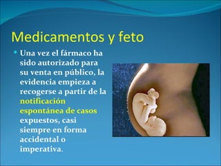 Medicamentos y feto
 Una vez el fármaco ha
 sido autorizado para
 su venta en público, la
 evidencia empieza a
 recogerse a partir de la
 notificación
 espontánea de casos
 expuestos, casi
 siempre en forma
 accidental o
 imperativa.
 
