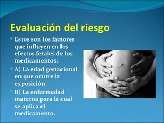 Evaluación del riesgo
 Estos son los factores
  que influyen en los
  efectos fetales de los
  medicamentos:
 A) La edad gestacional
  en que ocurre la
  exposición.
 B) La enfermedad
  materna para la cual
  se aplica el
  medicamento.
 
