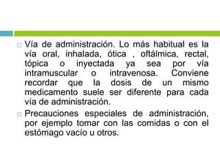  Vía de administración. Lo más habitual es la
vía oral, inhalada, ótica , oftálmica, rectal,
tópica o inyectada ya sea por vía
intramuscular o intravenosa. Conviene
recordar que la dosis de un mismo
medicamento suele ser diferente para cada
vía de administración.
 Precauciones especiales de administración,
por ejemplo tomar con las comidas o con el
estómago vacío u otros.
 
