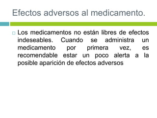 Efectos adversos al medicamento.
 Los medicamentos no están libres de efectos
indeseables. Cuando se administra un
medicamento por primera vez, es
recomendable estar un poco alerta a la
posible aparición de efectos adversos
 