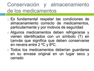 Conservación y almacenamiento
de los medicamentos
 Es fundamental respetar las condiciones de
almacenamiento correcto de medicamentos,
particularmente y por motivos de seguridad
 Algunos medicamentos deben refrigerarse y
vienen identificados con un símbolo (T) en
l¡envàs que significa que deben conservarse
en nevera entre 2 ºC y 8ºC.
 Todos los medicamentos deberían guardarse
en su envase original en un lugar seco y
cerrado
 
