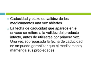  Caducidad y plazo de validez de los
medicamentos una vez abiertos
 La fecha de caducidad que aparece en el
envase se refiere a la validez del producto
intacto, antes de utilizarse por primera vez.
Una vez sobrepasada la fecha de caducidad
no se puede garantizar que el medicamento
mantenga sus propiedades
 