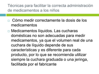 Técnicas para facilitar la correcta administración
de medicamentos a los niños
 Cómo medir correctamente la dosis de los
medicamentos
 Medicamentos líquidos. Las cucharas
domésticas no son adecuadas para medir
medicamentos, ya que el volumen real de una
cuchara de líquido depende de sus
características y es diferente para cada
producto, por lo que se recomienda utilizar
siempre la cuchara graduada o una jeringa,
facilitada por el fabricante
 