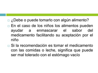  ¿Debe o puede tomarlo con algún alimento?
 En el caso de los niños los alimentos pueden
ayudar a enmascarar el sabor del
medicamento facilitando su aceptación por el
niño
 Si la recomendación es tomar el medicamento
con las comidas o leche, significa que puede
ser mal tolerado con el estómago vacío
 