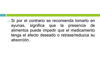  Si por el contrario se recomienda tomarlo en
ayunas, significa que la presencia de
alimentos puede impedir que el medicamento
tenga el efecto deseado o retrase/reduzca su
absorción.
 