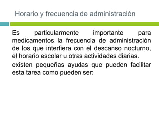 Horario y frecuencia de administración
Es particularmente importante para
medicamentos la frecuencia de administración
de los que interfiera con el descanso nocturno,
el horario escolar u otras actividades diarias.
existen pequeñas ayudas que pueden facilitar
esta tarea como pueden ser:
 