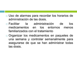  Uso de alarmas para recordar los horarios de
administración de las dosis.
 Facilitar la administración de los
medicamentos en los entornos menos
familiarizados con el tratamiento
 Organizar los medicamentos en paquetes de
una semana y controlar semanalmente para
asegurarse de que se han administrar todas
las dosis.
 