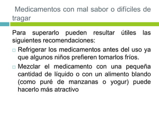 Medicamentos con mal sabor o difíciles de
tragar
Para superarlo pueden resultar útiles las
siguientes recomendaciones:
 Refrigerar los medicamentos antes del uso ya
que algunos niños prefieren tomarlos fríos.
 Mezclar el medicamento con una pequeña
cantidad de líquido o con un alimento blando
(como puré de manzanas o yogur) puede
hacerlo más atractivo
 